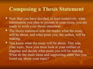 Composing a Thesis Statement
 Now that you have decided, at least tentatively, what
information you plan to present in your essay, you are
ready to write your thesis statement.
 The thesis statement tells the reader what the essay
will be about, and what point you, the author, will be
making.
 You know what the essay will be about. That was
your topic. Now you must look at your outline or
diagram and decide what point you will be making.
What do the main ideas and supporting ideas that you
listed say about your topic?
 
