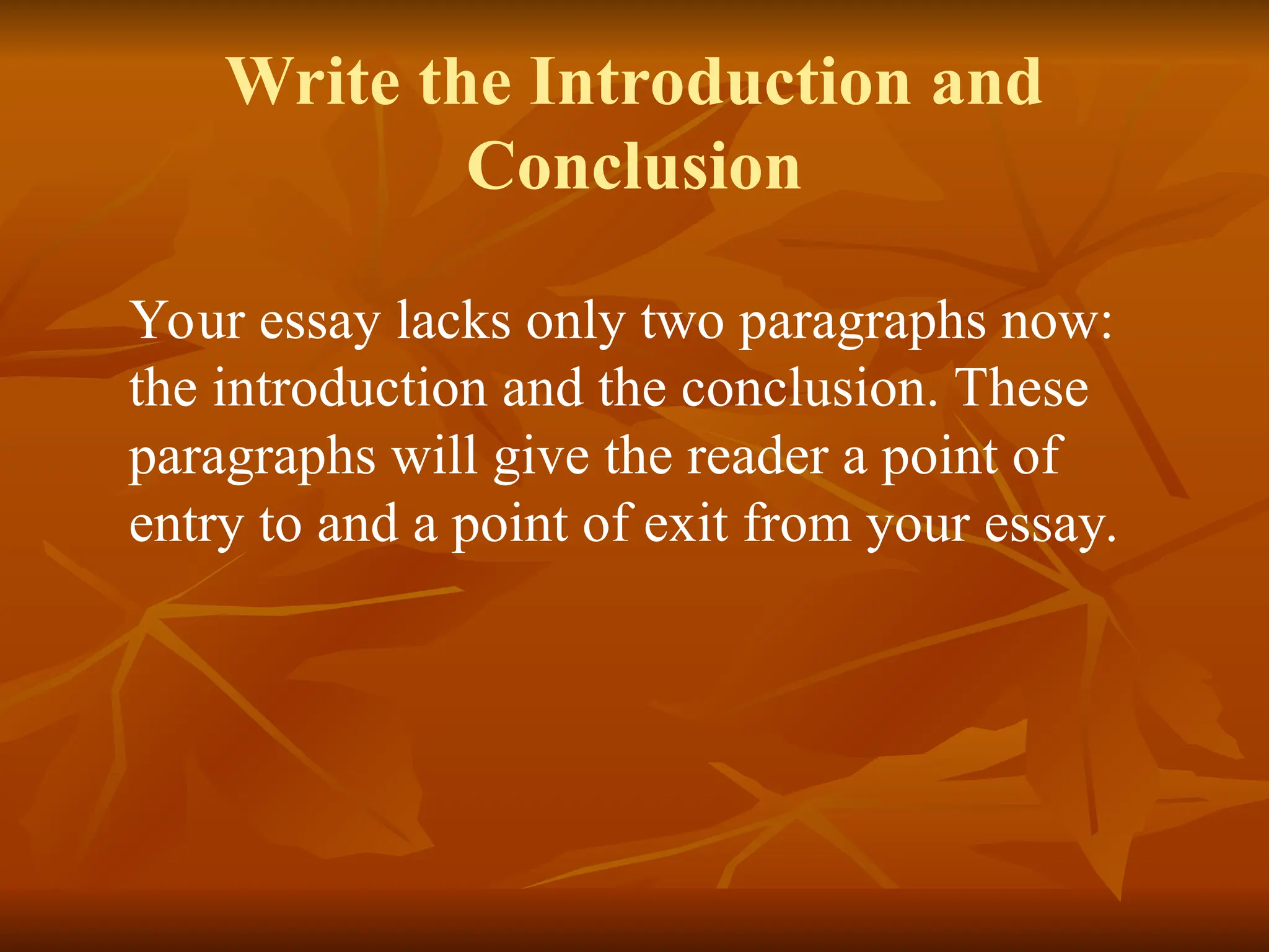 Write the Introduction and
Conclusion
Your essay lacks only two paragraphs now:
the introduction and the conclusion. These
paragraphs will give the reader a point of
entry to and a point of exit from your essay.
 