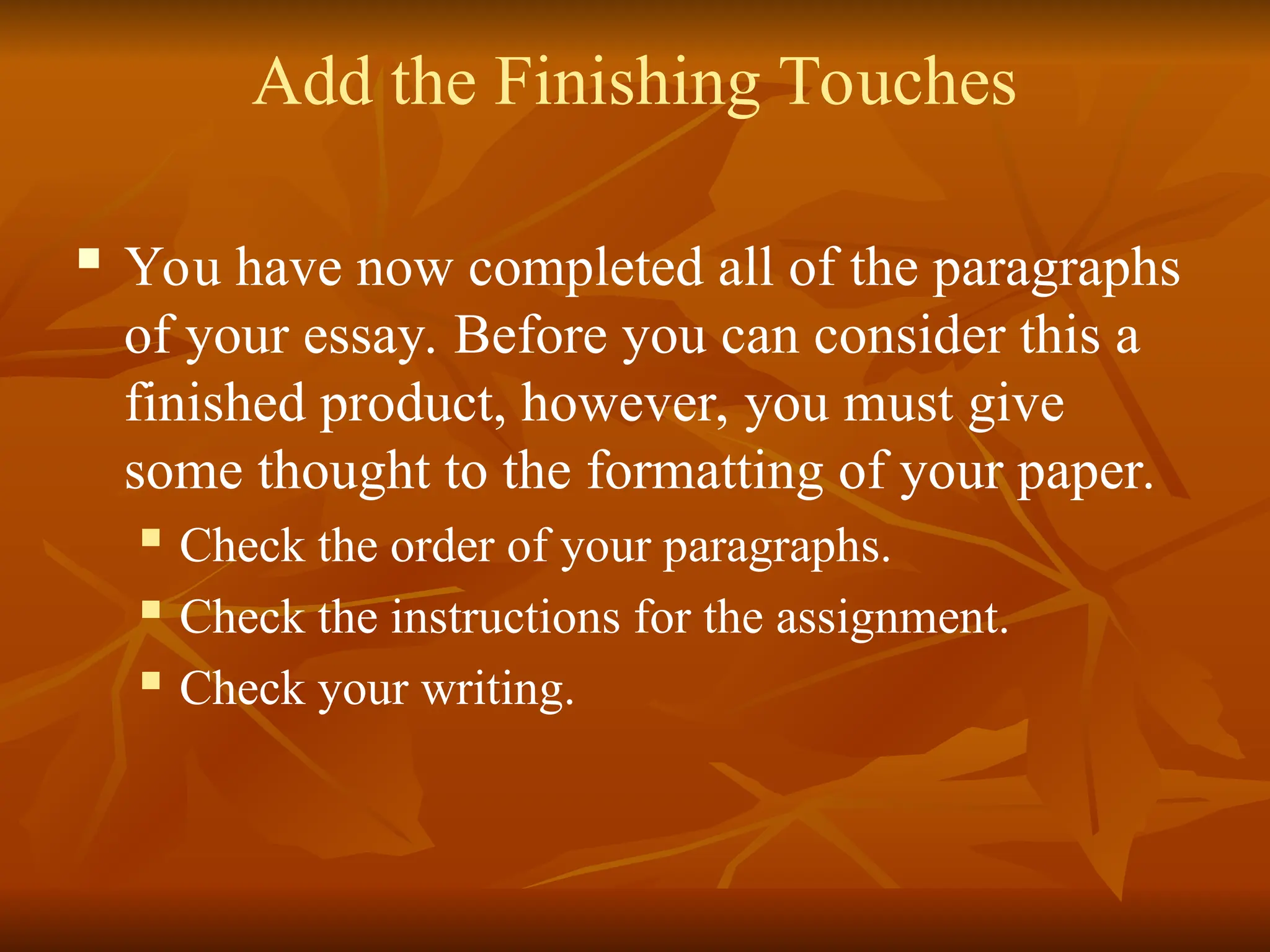 Add the Finishing Touches
 You have now completed all of the paragraphs
of your essay. Before you can consider this a
finished product, however, you must give
some thought to the formatting of your paper.
 Check the order of your paragraphs.
 Check the instructions for the assignment.
 Check your writing.
 