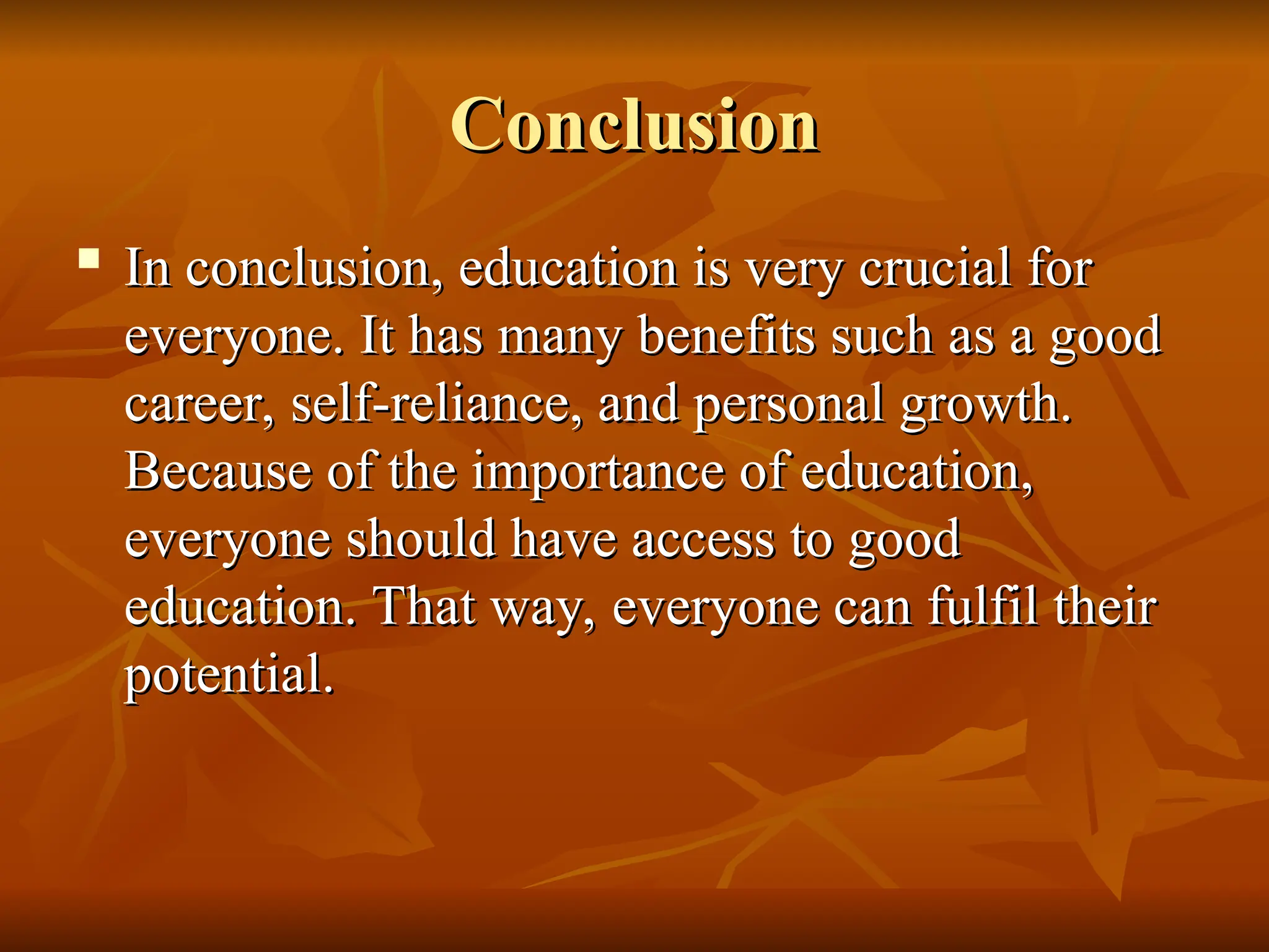 Conclusion
Conclusion
 In conclusion, education is very crucial for
In conclusion, education is very crucial for
everyone. It has many benefits such as a good
everyone. It has many benefits such as a good
career, self-reliance, and personal growth.
career, self-reliance, and personal growth.
Because of the importance of education,
Because of the importance of education,
everyone should have access to good
everyone should have access to good
education. That way, everyone can fulfil their
education. That way, everyone can fulfil their
potential.
potential.
 
