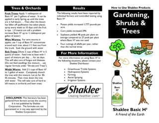 Gardening,
Shrubs &
Trees
Shaklee Basic H²
A Friend of the Earth
The following results have been reported by
individual farmers and controlled testing using
Basic H²
Potato yields increased 1,777 pounds per
acre.
Corn yields increased 29%
Soybeans yielded 48 pods per plant on
average compared to 27 pods per plant
where Basic H² was not used
Four cuttings of alfalfa per year, rather
than the normal three
Results
For More Information
For more information on using Basic H² in
the following situations, please contact your
Shaklee Distributor:
Greenhouse Trickle Systems
Hydroponics Systems
Farming
Aerial Spraying
Irrigation Systems
Fruit Trees: Apply ½ tablespoon of
Basic H² per 5 gallons of water. It can be
applied in early Spring up until the trees
are in full bloom…. Then after the bloom
has fallen off (pollination has taken place),
spray every week to 10 days until the fruit
is ripe. ( if insects are still a problem
increase Basic H² up to ½ tablespoon per
gallon of water)
Wire Worms: For wire worms in
apples, use 1 cup of Basic H² concentrate
around each tree, about 1½ feet out from
the trunk. Soak the ground with water
Sick Trees: Dilute 2 cups of Basic H² in 5
quarts of water. Feed tree at base with 1
quart of mixture per day….. for six days.
This will take care of fungus and diseases.
(Do not feed seedlings this mixture… use
regular formula under “Shrubs and Tress”)
Webb Worm: Add 2¼ cups of Basic H²
to 1 gallon of water. Completely drench
the tree with this mixture. Let sit for 30-
45 minutes. Then rinse down the tree
with water. This will take care of hard to
kill insects in orchards and lawn trees.
Trees & Orchards
DISCLAIMER: This literature has been
gathered from farmers across the country.
It is not published by Shaklee
Corporation. The formulas are not
guaranteed or in any way approved by the
Shaklee Corporation.
How to Use Shaklee Products
 