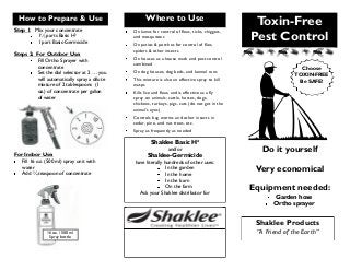 Toxin-Free
Pest Control
Do it yourself
Very economical
Equipment needed:
Garden hose
Ortho sprayer
Shaklee Products
“A Friend of the Earth”
How to Prepare & Use
Step 1: Mix your concentrate
1½ parts Basic H²
1 part Basic-Germicide
Steps 2: For Outdoor Use:
Fill Ortho Sprayer with
concentrate
Set the dial selector at 2 … you
will automatically spray a dilute
mixture of 2 tablespoons (1
oz.) of concentrate per gallon
of water
For Indoor Use:
Fill 16 oz. (500 ml) spray unit with
water
Add ¾ teaspoon of concentrate
16 oz. / 500 ml
Spray bottle
Where to Use
On lawns for control of fleas, ticks, chiggers,
and mosquitoes
On patios & porches for control of flies,
spiders & other insects
On houses as a house wash and pest control
combined
On dog houses, dog beds, and kennel runs
This mixture is also an effective spray to kill
wasps
Kills lice and fleas, and is effective as a fly
spray on animals: cattle, horses, dogs,
chickens, turkeys, pigs, cats (do not get in the
animal’s eyes)
Controls bag worms and other insects in
cedar, pine, and nut trees, etc.
Spray as frequently as needed
Shaklee Basic H²
and/or
Shaklee-Germicide
have literally hundreds of other uses:
In the garden
In the home
In the barn
On the farm
Ask your Shaklee distributor for
Choose
TOXIN-FREE
Be SAFE!
 