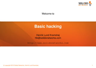 Welcome to




                                               Basic hacking
                                                 Henrik Lund Kramshøj
                                                hlk@solidonetworks.com

                                     http://www.solidonetworks.com




c copyright 2010 Solido Networks, Henrik Lund Kramshøj                   1
 