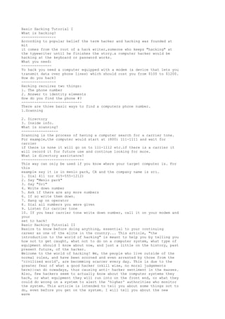 Basic Hacking Tutorial I
What is hacking?
---------------According to popular belief the term hacker and hacking was founded at
mit
it comes from the root of a hack writer,someone who keeps "hacking" at
the typewriter until he finishes the story.a computer hacker would be
hacking at the keyboard or password works.
What you need:
-------------To hack you need a computer equipped with a modem (a device that lets you
transmit data over phone lines) which should cost you from $100 to $1200.
How do you hack?
---------------Hacking recuires two things:
1. The phone number
2. Answer to identity elements
How do you find the phone #?
---------------------------There are three basic ways to find a computers phone number.
1.Scanning
2. Directory
3. Inside info.
What is scanning?
----------------Scanning is the process of having a computer search for a carrier tone.
For example,the computer would start at (800) 111-1111 and wait for
carrier
if there is none it will go on to 111-1112 etc.if there is a carrier it
will record it for future use and continue looking for more.
What is directory assictance?
----------------------------This way can only be used if you know where your target computer is. For
this
example say it is in menlo park, CA and the company name is sri.
1. Dial 411 (or 415-555-1212)
2. Say "Menlo park"
3. Say "Sri"
4. Write down number
5. Ask if there are any more numbers
6. If so write them down.
7. Hang up on operator
8. Dial all numbers you were given
9. Listen fir carrier tone
10. If you hear carrier tone write down number, call it on your modem and
your
set to hack!
Basic Hacking Tutorial II
Basics to know before doing anything, essential to your continuing
career as one of the elite in the country... This article, "the
introduction to the world of hacking" is meant to help you by telling you
how not to get caught, what not to do on a computer system, what type of
equipment should I know about now, and just a little on the history, past
present future, of the hacker.
Welcome to the world of hacking! We, the people who live outside of the
normal rules, and have been scorned and even arrested by those from the
'civilized world', are becomming scarcer every day. This is due to the
greater fear of what a good hacker (skill wise, no moral judgements
here)|can do nowadays, thus causing anti- hacker sentiment in the masses.
Also, few hackers seem to actually know about the computer systems they
hack, or what equipment they will run into on the front end, or what they
could do wrong on a system to alert the 'higher' authorities who monitor
the system. This article is intended to tell you about some things not to
do, even before you get on the system. I will tell you about the new
wave

 