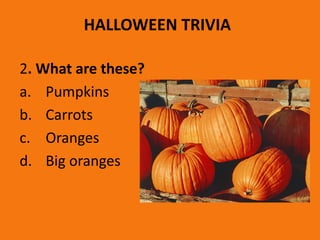 HALLOWEEN TRIVIA
2. What are these?
a. Pumpkins
b. Carrots
c. Oranges
d. Big oranges
 
