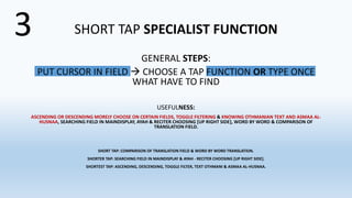 SHORT TAP SPECIALIST FUNCTION
GENERAL STEPS:
PUT CURSOR IN FIELD  CHOOSE A TAP FUNCTION OR TYPE ONCE
WHAT HAVE TO FIND
USEFULNESS:
ASCENDING OR DESCENDING MORELY CHOOSE ON CERTAIN FIELDS, TOGGLE FILTERING & KNOWING OTHMANIAN TEXT AND ASMAA AL-
HUSNAA, SEARCHING FIELD IN MAINDISPLAY, AYAH & RECITER CHOOSING [UP RIGHT SIDE], WORD BY WORD & COMPARISON OF
TRANSLATION FIELD.
SHORT TAP: COMPARISON OF TRANSLATION FIELD & WORD BY WORD TRANSLATION.
SHORTER TAP: SEARCHING FIELD IN MAINDISPLAY & AYAH - RECITER CHOOSING [UP RIGHT SIDE].
SHORTEST TAP: ASCENDING, DESCENDING, TOGGLE FILTER, TEXT OTHMANI & ASMAA AL-HUSNAA.
3
 