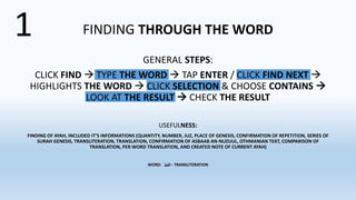 FINDING THROUGH THE WORD
GENERAL STEPS:
CLICK FIND  TYPE THE WORD  TAP ENTER / CLICK FIND NEXT 
HIGHLIGHTS THE WORD  CLICK SELECTION & CHOOSE CONTAINS 
LOOK AT THE RESULT  CHECK THE RESULT
USEFULNESS:
FINDING OF AYAH, INCLUDED IT’S INFORMATIONS (QUANTITY, NUMBER, JUZ, PLACE OF GENESIS, CONFIRMATION OF REPETITION, SERIES OF
SURAH GENESIS, TRANSLITERATION, TRANSLATION, CONFIRMATION OF ASBAAB AN-NUZUUL, OTHMANIAN TEXT, COMPARISON OF
TRANSLATION, PER WORD TRANSLATION, AND CREATED NOTE OF CURRENT AYAH)
WORD: ‫للفظ‬‫ا‬ - TRANSLITERATION
1
 