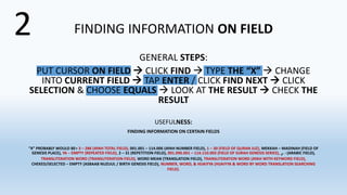 FINDING INFORMATION ON FIELD
GENERAL STEPS:
PUT CURSOR ON FIELD  CLICK FIND  TYPE THE “X”  CHANGE
INTO CURRENT FIELD  TAP ENTER / CLICK FIND NEXT  CLICK
SELECTION & CHOOSE EQUALS  LOOK AT THE RESULT  CHECK THE
RESULT
USEFULNESS:
FINDING INFORMATION ON CERTAIN FIELDS
“X” PROBABLY WOULD BE= 3 – 286 (AYAH TOTAL FIELD), 001.001 – 114.006 (AYAH NUMBER FIELD), 1 – 30 (FIELD OF QURAN JUZ), MEKKAH – MADINAH (FIELD OF
GENESIS PLACE), YA – EMPTY (REPEATED FIELD), 2 – 31 (REPETITION FIELD), 001.096.001 – 114.110.003 (FIELD OF SURAH GENESIS SERIES), ‫ا‬-‫ي‬ (ARABIC FIELD),
TRANSLITERATION WORD (TRANSLITERATION FIELD), WORD MEAN (TRANSLATION FIELD), TRANSLITERATION WORD (AYAH WITH KEYWORD FIELD),
CHEKED/SELECTED – EMPTY (ASBAAB NUZUUL / BIRTH GENESIS FIELD), NUMBER, WORD, & HIJAIYYA (HIJAIYYA & WORD BY WORD TRANSLATION SEARCHING
FIELD).
2
 