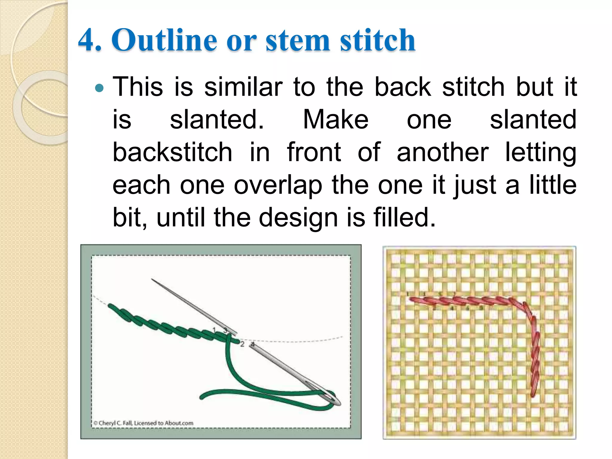 4. Outline or stem stitch
 This is similar to the back stitch but it
is slanted. Make one slanted
backstitch in front of another letting
each one overlap the one it just a little
bit, until the design is filled.
 