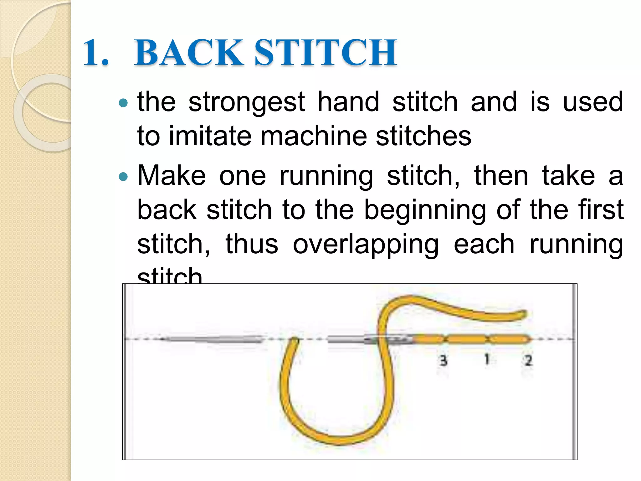 1. BACK STITCH
 the strongest hand stitch and is used
to imitate machine stitches
 Make one running stitch, then take a
back stitch to the beginning of the first
stitch, thus overlapping each running
stitch.
 