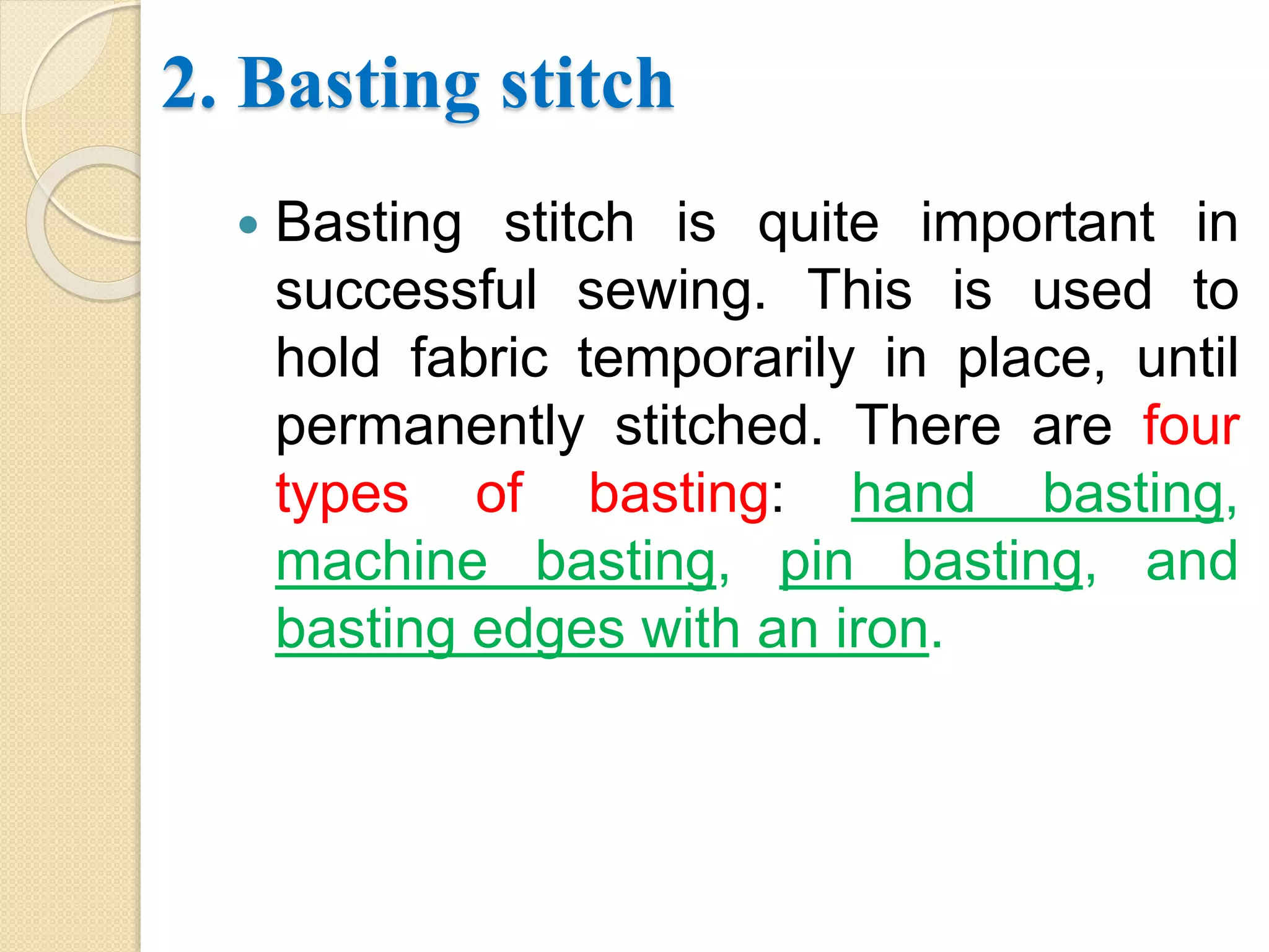 2. Basting stitch
 Basting stitch is quite important in
successful sewing. This is used to
hold fabric temporarily in place, until
permanently stitched. There are four
types of basting: hand basting,
machine basting, pin basting, and
basting edges with an iron.
 