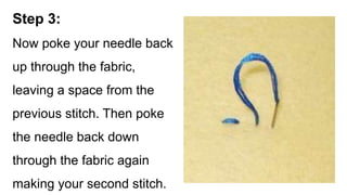 Step 3:
Now poke your needle back
up through the fabric,
leaving a space from the
previous stitch. Then poke
the needle back down
through the fabric again
making your second stitch.
 