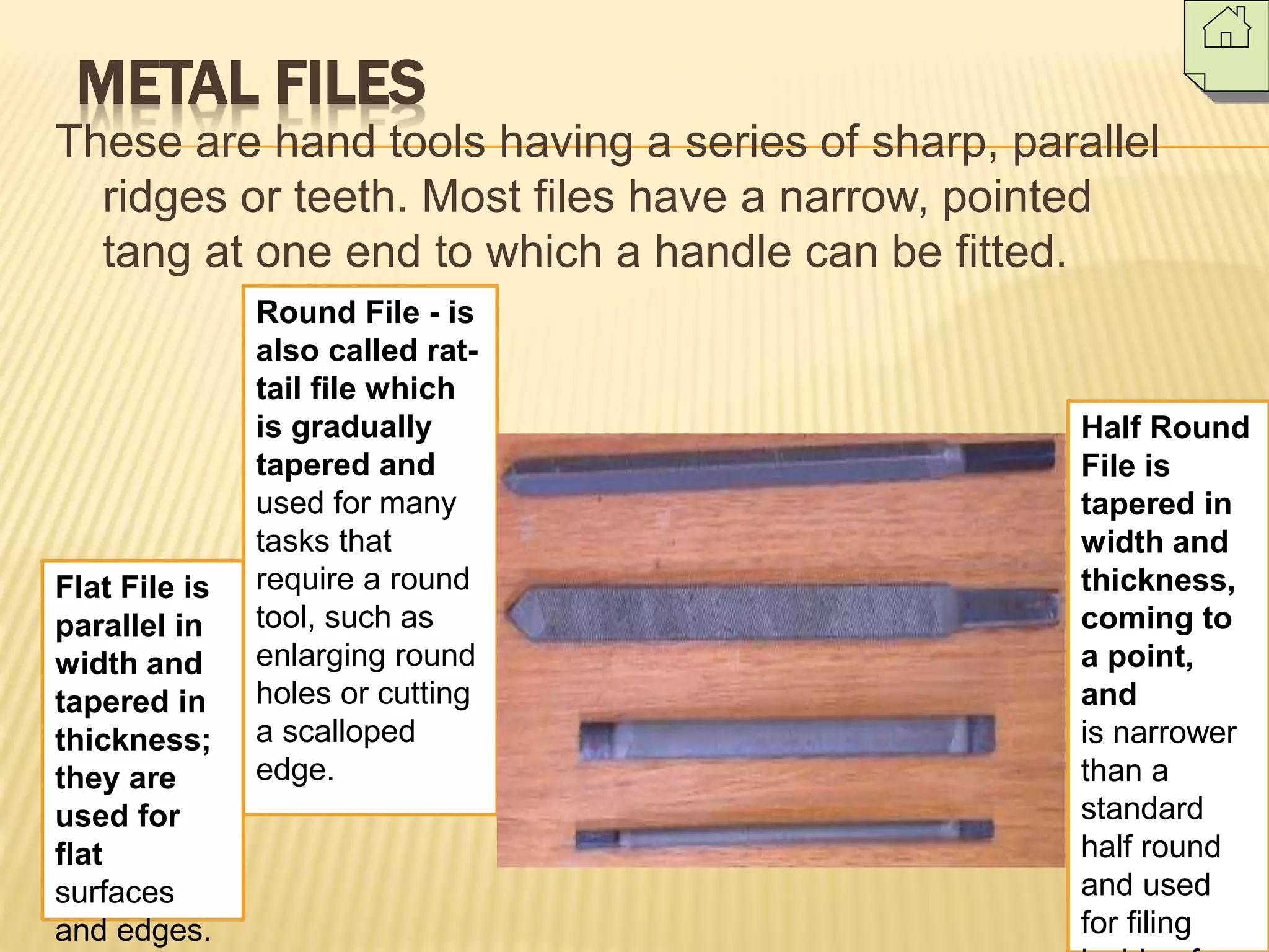 METAL FILES
These are hand tools having a series of sharp, parallel
ridges or teeth. Most files have a narrow, pointed
tang at one end to which a handle can be fitted.
Flat File is
parallel in
width and
tapered in
thickness;
they are
used for
flat
surfaces
and edges.
Half Round
File is
tapered in
width and
thickness,
coming to
a point,
and
is narrower
than a
standard
half round
and used
for filing
Round File - is
also called rat-
tail file which
is gradually
tapered and
used for many
tasks that
require a round
tool, such as
enlarging round
holes or cutting
a scalloped
edge.
 