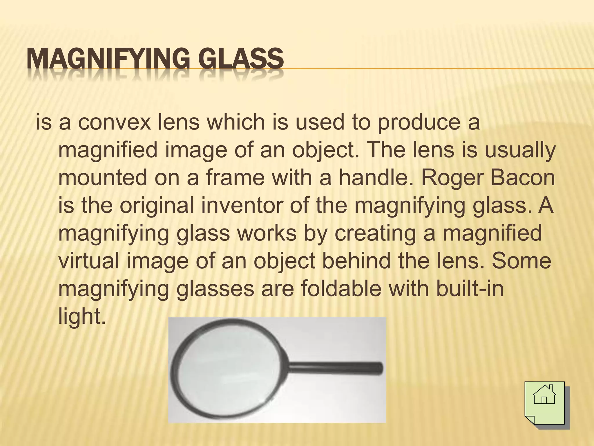 MAGNIFYING GLASS
is a convex lens which is used to produce a
magnified image of an object. The lens is usually
mounted on a frame with a handle. Roger Bacon
is the original inventor of the magnifying glass. A
magnifying glass works by creating a magnified
virtual image of an object behind the lens. Some
magnifying glasses are foldable with built-in
light.
 