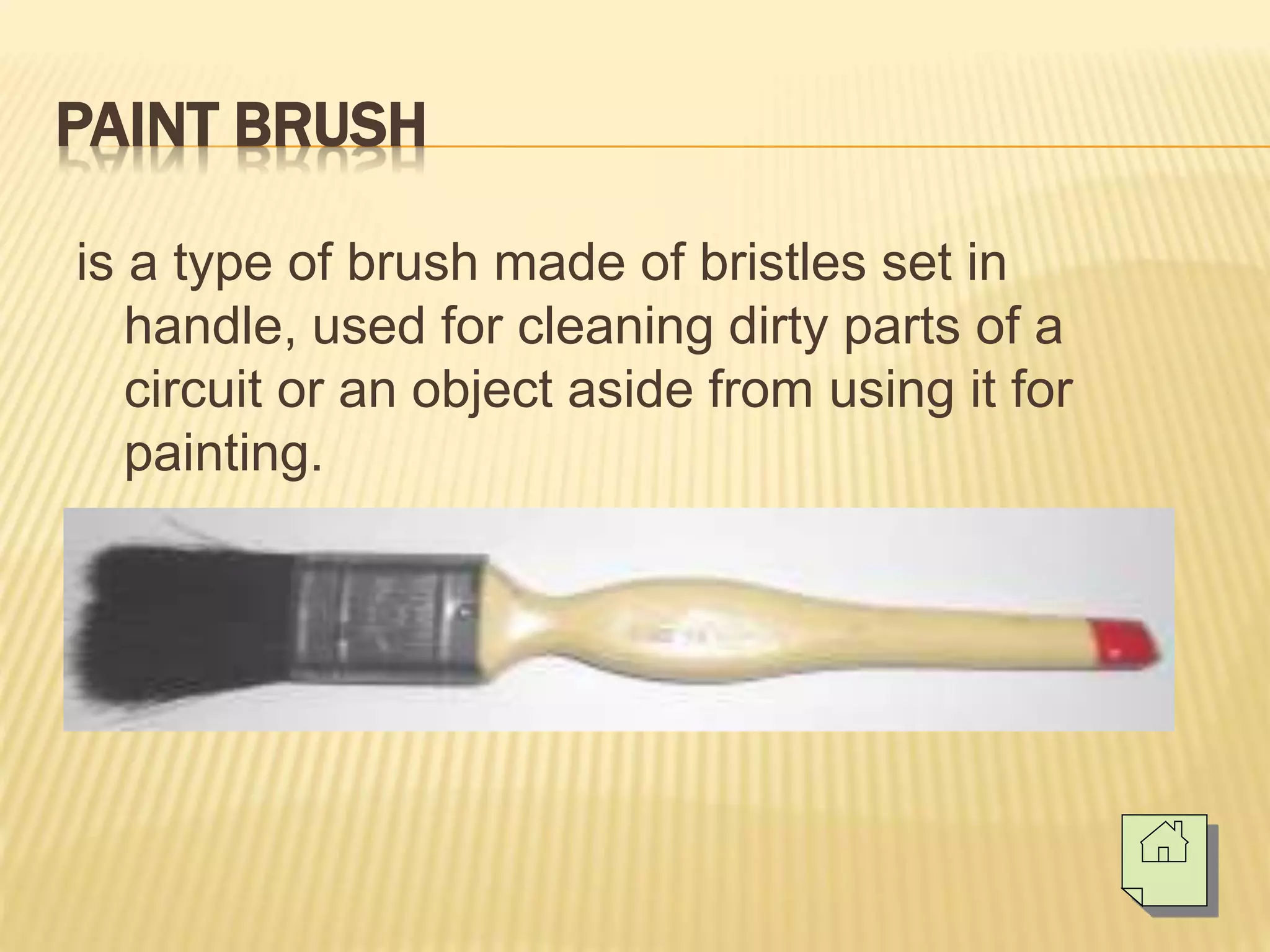 PAINT BRUSH
is a type of brush made of bristles set in
handle, used for cleaning dirty parts of a
circuit or an object aside from using it for
painting.
 