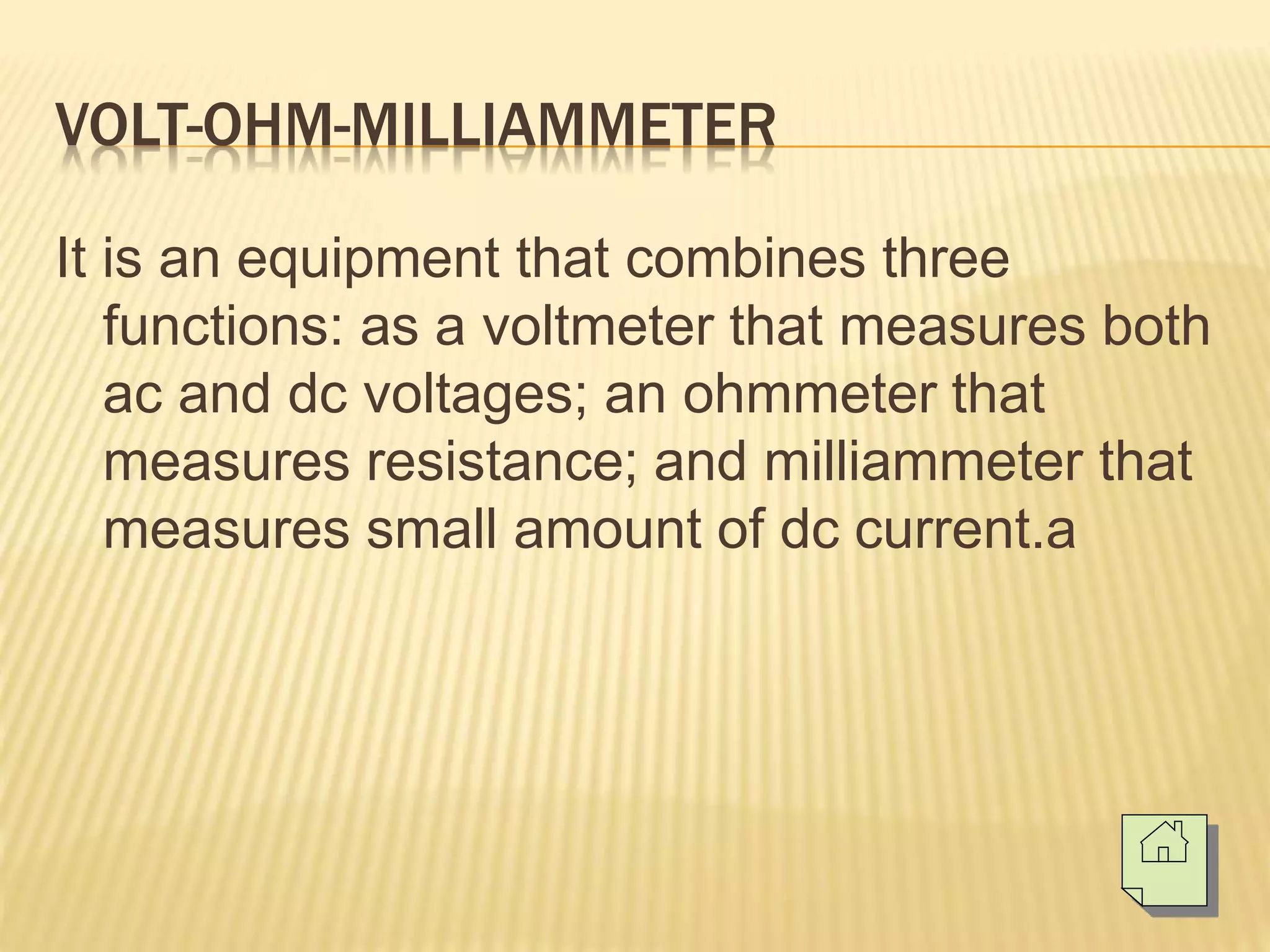 VOLT-OHM-MILLIAMMETER
It is an equipment that combines three
functions: as a voltmeter that measures both
ac and dc voltages; an ohmmeter that
measures resistance; and milliammeter that
measures small amount of dc current.a
 