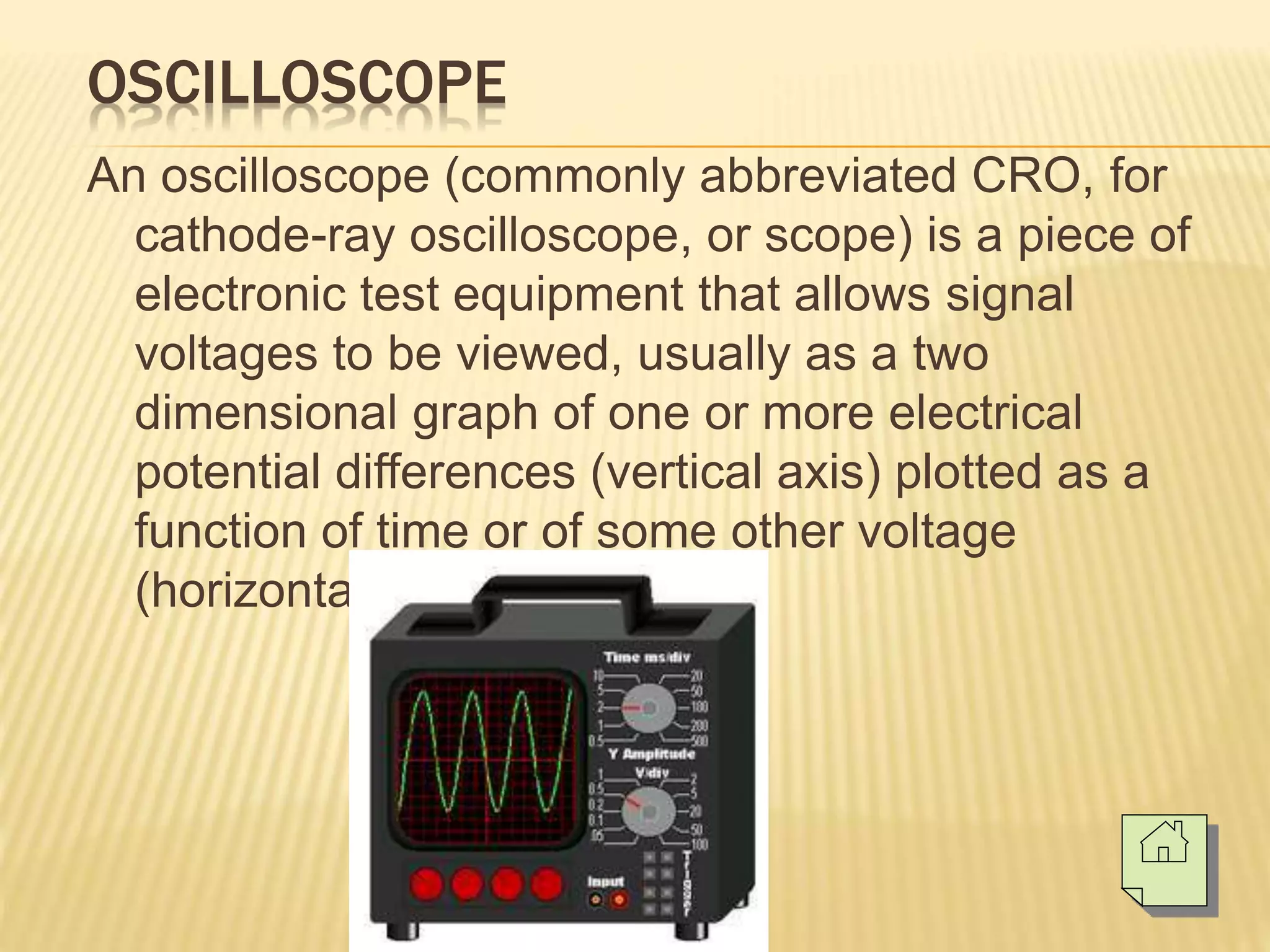 OSCILLOSCOPE
An oscilloscope (commonly abbreviated CRO, for
cathode-ray oscilloscope, or scope) is a piece of
electronic test equipment that allows signal
voltages to be viewed, usually as a two
dimensional graph of one or more electrical
potential differences (vertical axis) plotted as a
function of time or of some other voltage
(horizontal axis).
 