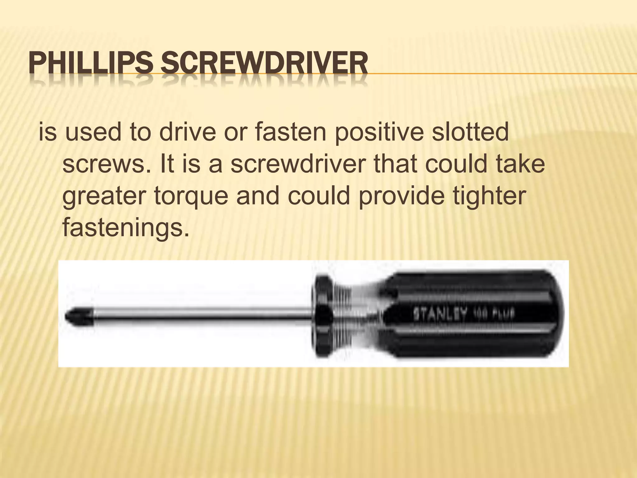 PHILLIPS SCREWDRIVER
is used to drive or fasten positive slotted
screws. It is a screwdriver that could take
greater torque and could provide tighter
fastenings.
 