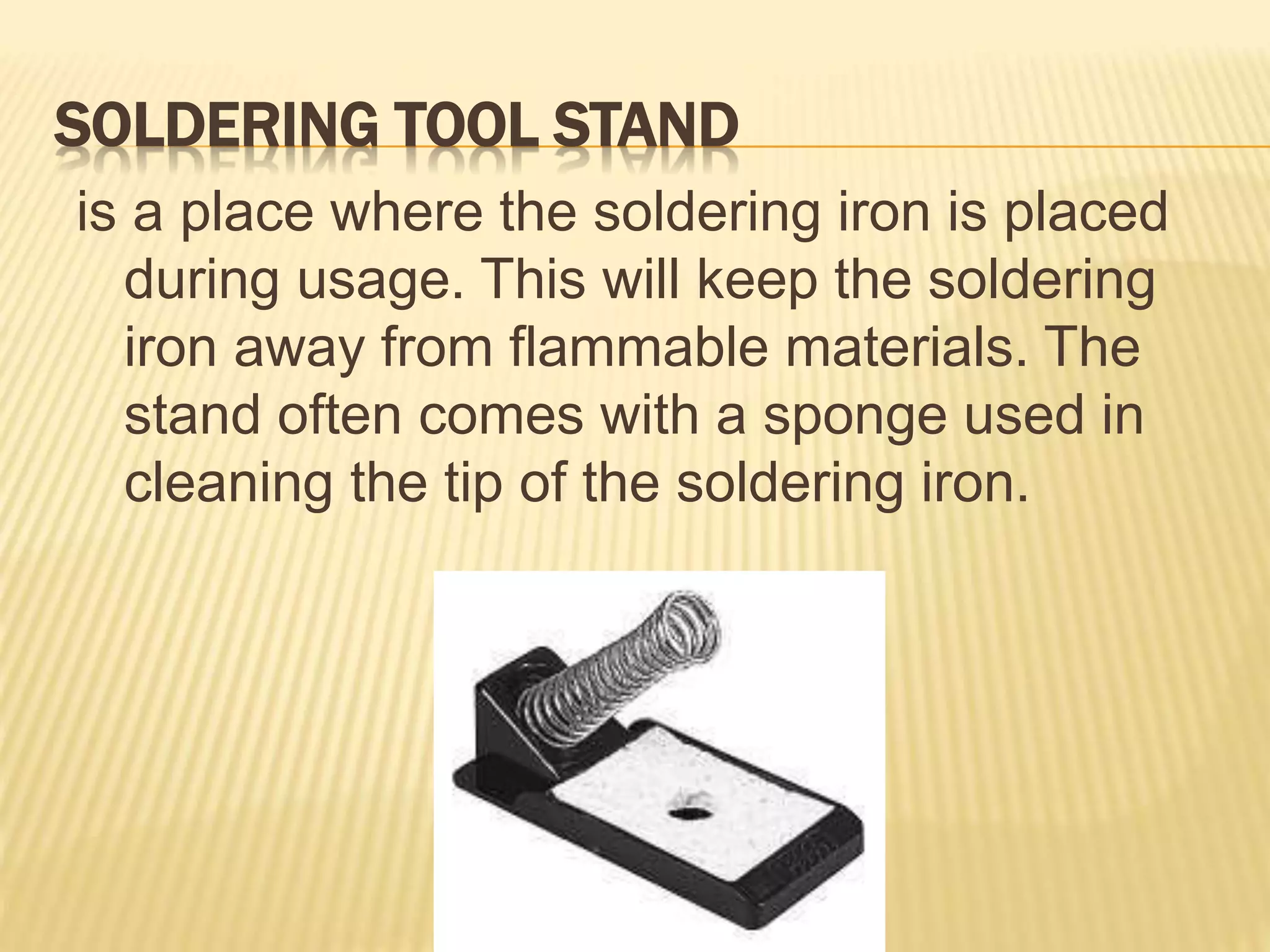 SOLDERING TOOL STAND
is a place where the soldering iron is placed
during usage. This will keep the soldering
iron away from flammable materials. The
stand often comes with a sponge used in
cleaning the tip of the soldering iron.
 
