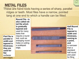 METAL FILES
These are hand tools having a series of sharp, parallel
ridges or teeth. Most files have a narrow, pointed
tang at one end to which a handle can be fitted.
Flat File is
parallel in
width and
tapered in
thickness;
they are
used for
flat
surfaces
and edges.
Half Round
File is
tapered in
width and
thickness,
coming to
a point,
and
is narrower
than a
standard
half round
and used
for filing
Round File - is
also called rat-
tail file which
is gradually
tapered and
used for many
tasks that
require a round
tool, such as
enlarging round
holes or cutting
a scalloped
edge.
 