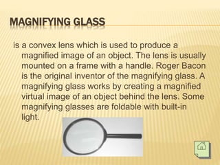 MAGNIFYING GLASS
is a convex lens which is used to produce a
magnified image of an object. The lens is usually
mounted on a frame with a handle. Roger Bacon
is the original inventor of the magnifying glass. A
magnifying glass works by creating a magnified
virtual image of an object behind the lens. Some
magnifying glasses are foldable with built-in
light.
 