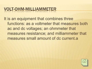 VOLT-OHM-MILLIAMMETER
It is an equipment that combines three
functions: as a voltmeter that measures both
ac and dc voltages; an ohmmeter that
measures resistance; and milliammeter that
measures small amount of dc current.a
 