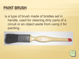 PAINT BRUSH
is a type of brush made of bristles set in
handle, used for cleaning dirty parts of a
circuit or an object aside from using it for
painting.
 