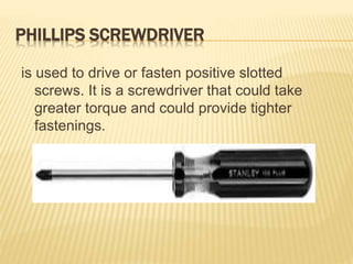 PHILLIPS SCREWDRIVER
is used to drive or fasten positive slotted
screws. It is a screwdriver that could take
greater torque and could provide tighter
fastenings.
 
