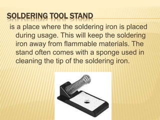 SOLDERING TOOL STAND
is a place where the soldering iron is placed
during usage. This will keep the soldering
iron away from flammable materials. The
stand often comes with a sponge used in
cleaning the tip of the soldering iron.
 