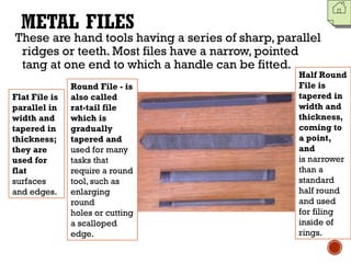 METAL FILES
These are hand tools having a series of sharp, parallel
ridges or teeth. Most files have a narrow, pointed
tang at one end to which a handle can be fitted.
Flat File is
parallel in
width and
tapered in
thickness;
they are
used for
flat
surfaces
and edges.
Half Round
File is
tapered in
width and
thickness,
coming to
a point,
and
is narrower
than a
standard
half round
and used
for filing
inside of
rings.
Round File - is
also called
rat-tail file
which is
gradually
tapered and
used for many
tasks that
require a round
tool, such as
enlarging
round
holes or cutting
a scalloped
edge.
 