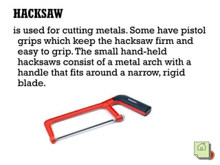 HACKSAW
is used for cutting metals. Some have pistol
grips which keep the hacksaw firm and
easy to grip.The small hand-held
hacksaws consist of a metal arch with a
handle that fits around a narrow, rigid
blade.
 