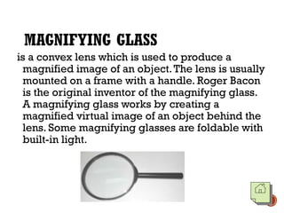 MAGNIFYING GLASS
is a convex lens which is used to produce a
magnified image of an object.The lens is usually
mounted on a frame with a handle. Roger Bacon
is the original inventor of the magnifying glass.
A magnifying glass works by creating a
magnified virtual image of an object behind the
lens. Some magnifying glasses are foldable with
built-in light.
 