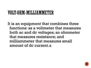 VOLT-OHM-MILLIAMMETER
It is an equipment that combines three
functions: as a voltmeter that measures
both ac and dc voltages; an ohmmeter
that measures resistance; and
milliammeter that measures small
amount of dc current.a
 
