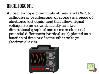 OSCILLOSCOPE
An oscilloscope (commonly abbreviated CRO, for
cathode-ray oscilloscope, or scope) is a piece of
electronic test equipment that allows signal
voltages to be viewed, usually as a two
dimensional graph of one or more electrical
potential differences (vertical axis) plotted as a
function of time or of some other voltage
(horizontal axis).
 