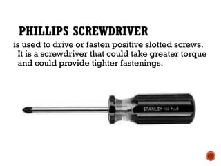 PHILLIPS SCREWDRIVER
is used to drive or fasten positive slotted screws.
It is a screwdriver that could take greater torque
and could provide tighter fastenings.
 
