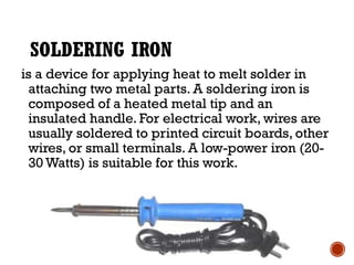 SOLDERING IRON
is a device for applying heat to melt solder in
attaching two metal parts. A soldering iron is
composed of a heated metal tip and an
insulated handle. For electrical work, wires are
usually soldered to printed circuit boards, other
wires, or small terminals. A low-power iron (20-
30 Watts) is suitable for this work.
 