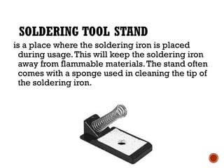 SOLDERING TOOL STAND
is a place where the soldering iron is placed
during usage.This will keep the soldering iron
away from flammable materials.The stand often
comes with a sponge used in cleaning the tip of
the soldering iron.
 
