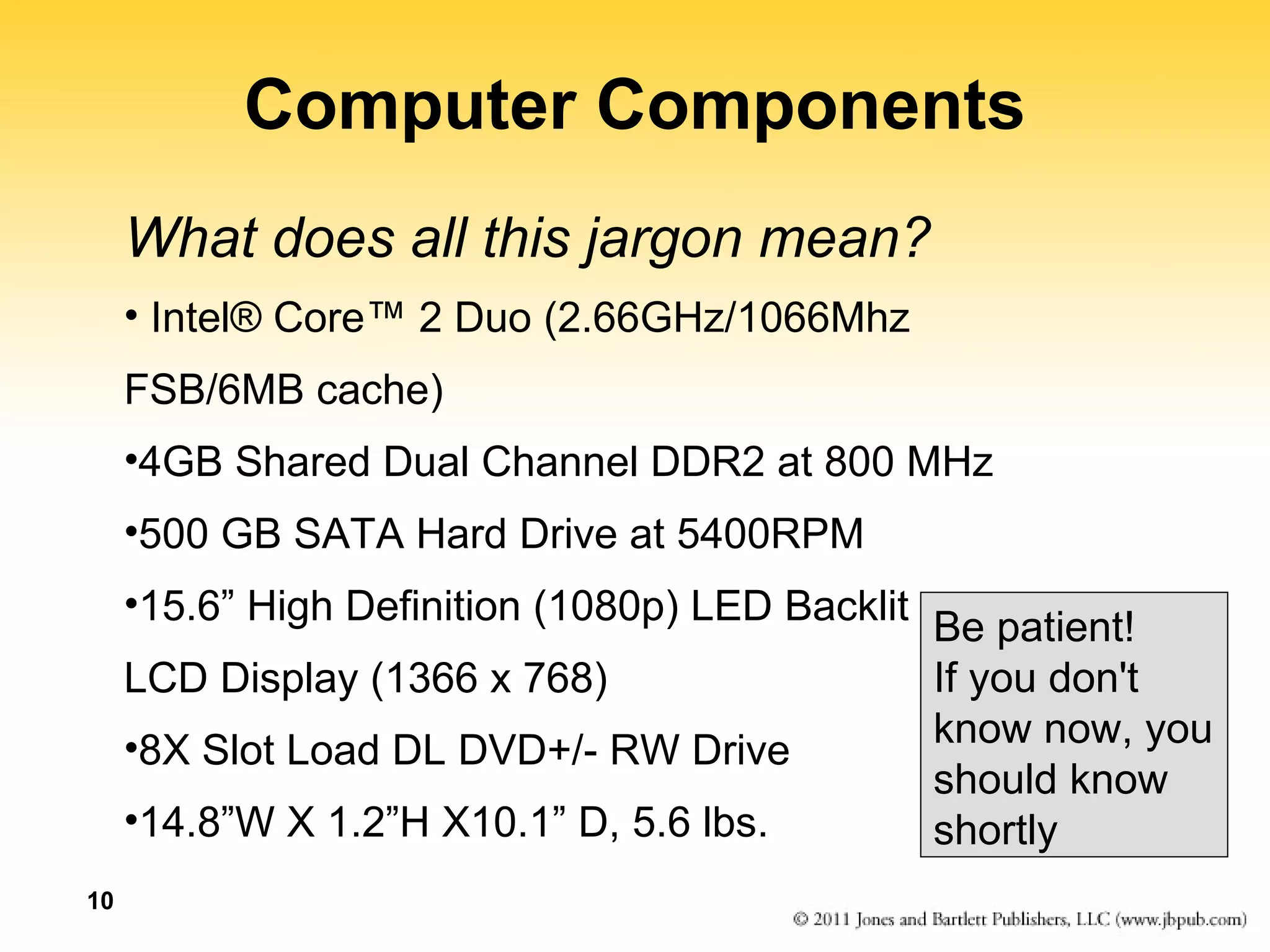 10 
Computer Components 
What does all this jargon mean? 
• Intel® Core™ 2 Duo (2.66GHz/1066Mhz 
FSB/6MB cache) 
•4GB Shared Dual Channel DDR2 at 800 MHz 
•500 GB SATA Hard Drive at 5400RPM 
•15.6” High Definition (1080p) LED Backlit 
LCD Display (1366 x 768) 
•8X Slot Load DL DVD+/- RW Drive 
•14.8”W X 1.2”H X10.1” D, 5.6 lbs. 
Be patient! 
If you don't 
know now, you 
should know 
shortly 
 
