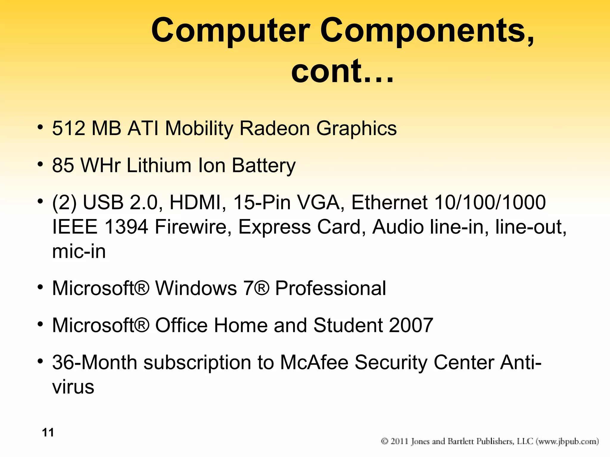 Computer Components, 
cont… 
• 512 MB ATI Mobility Radeon Graphics 
• 85 WHr Lithium Ion Battery 
• (2) USB 2.0, HDMI, 15-Pin VGA, Ethernet 10/100/1000 
IEEE 1394 Firewire, Express Card, Audio line-in, line-out, 
mic-in 
• Microsoft® Windows 7® Professional 
• Microsoft® Office Home and Student 2007 
• 36-Month subscription to McAfee Security Center Anti-virus 
11 
 