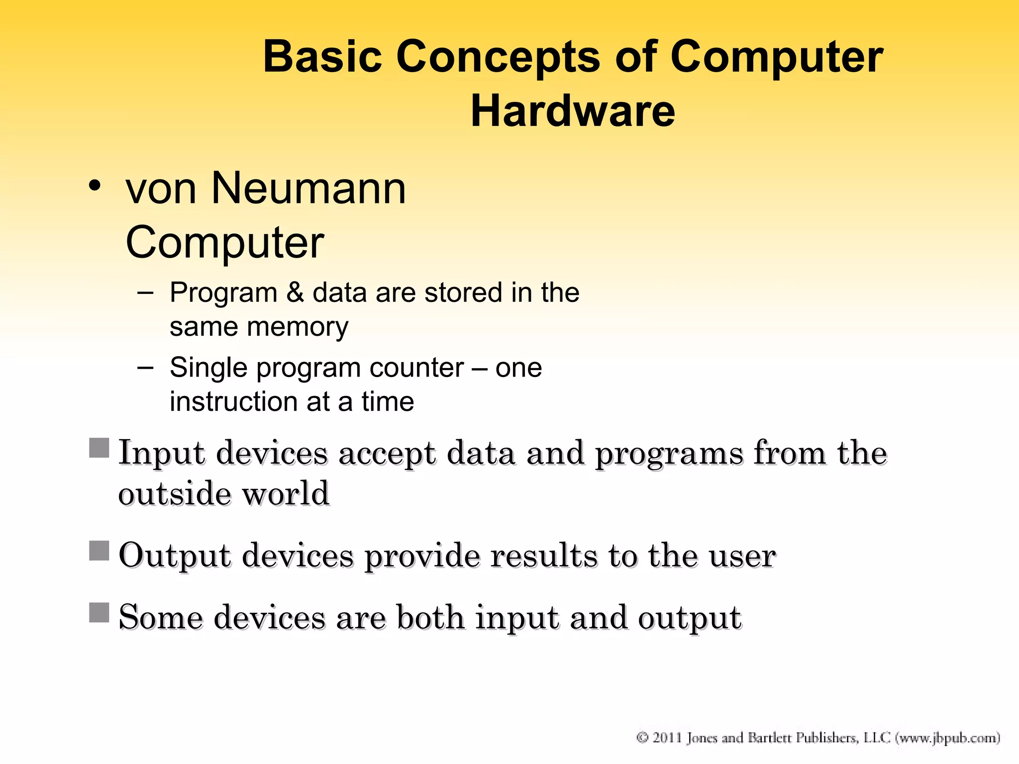 Basic Concepts of Computer 
Hardware 
• von Neumann 
Computer 
– Program & data are stored in the 
same memory 
– Single program counter – one 
instruction at a time 
 Input devices accept data aanndd pprrooggrraammss ffrroomm tthhee 
oouuttssiiddee wwoorrlldd 
OOuuttppuutt ddeevviicceess pprroovviiddee rreessuullttss ttoo tthhee uusseerr 
SSoommee ddeevviicceess aarree bbootthh iinnppuutt aanndd oouuttppuutt 
 