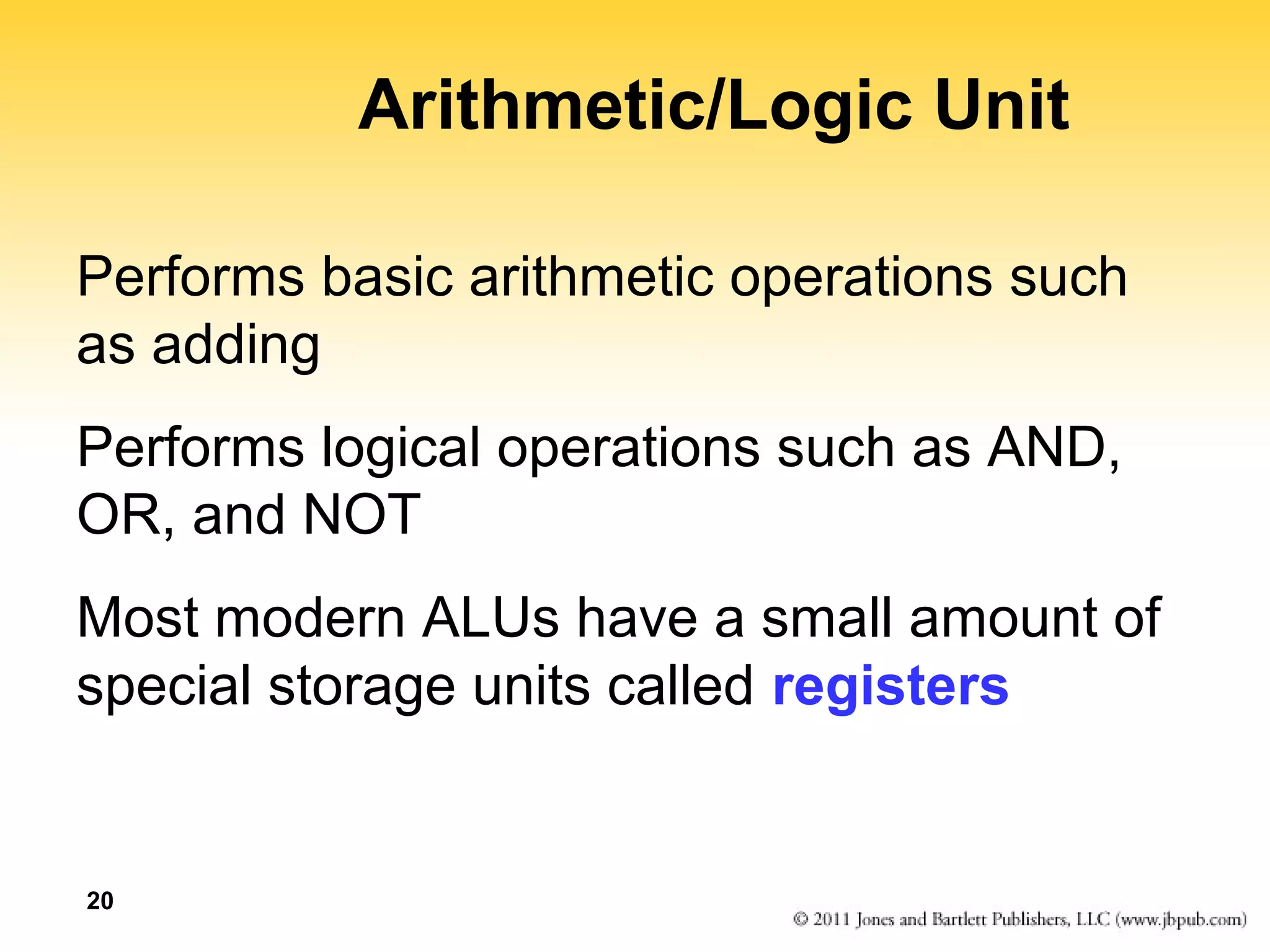 20 
Arithmetic/Logic Unit 
Performs basic arithmetic operations such 
as adding 
Performs logical operations such as AND, 
OR, and NOT 
Most modern ALUs have a small amount of 
special storage units called registers 
 