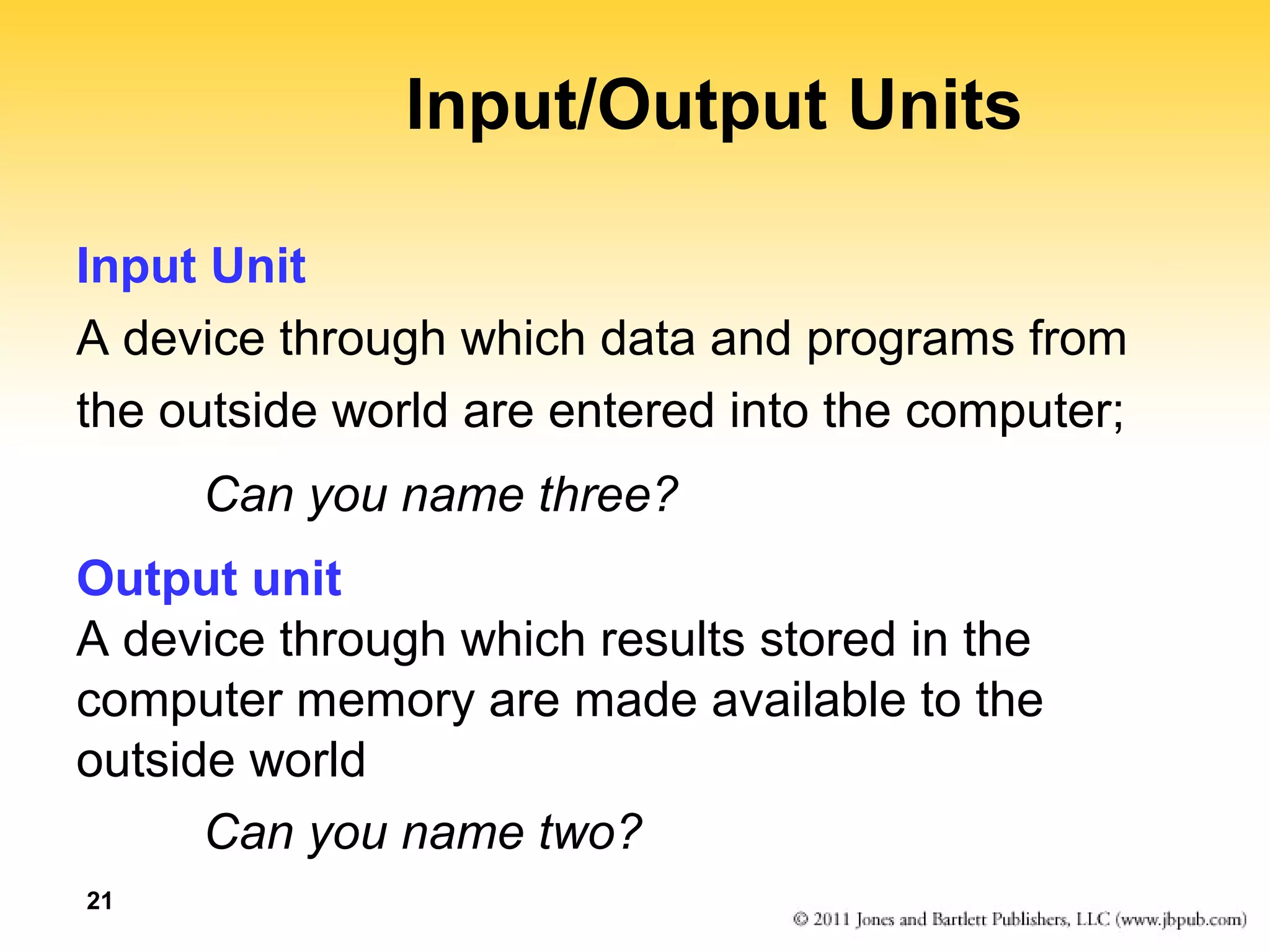 21 
Input/Output Units 
Input Unit 
A device through which data and programs from 
the outside world are entered into the computer; 
Can you name three? 
Output unit 
A device through which results stored in the 
computer memory are made available to the 
outside world 
Can you name two? 
 