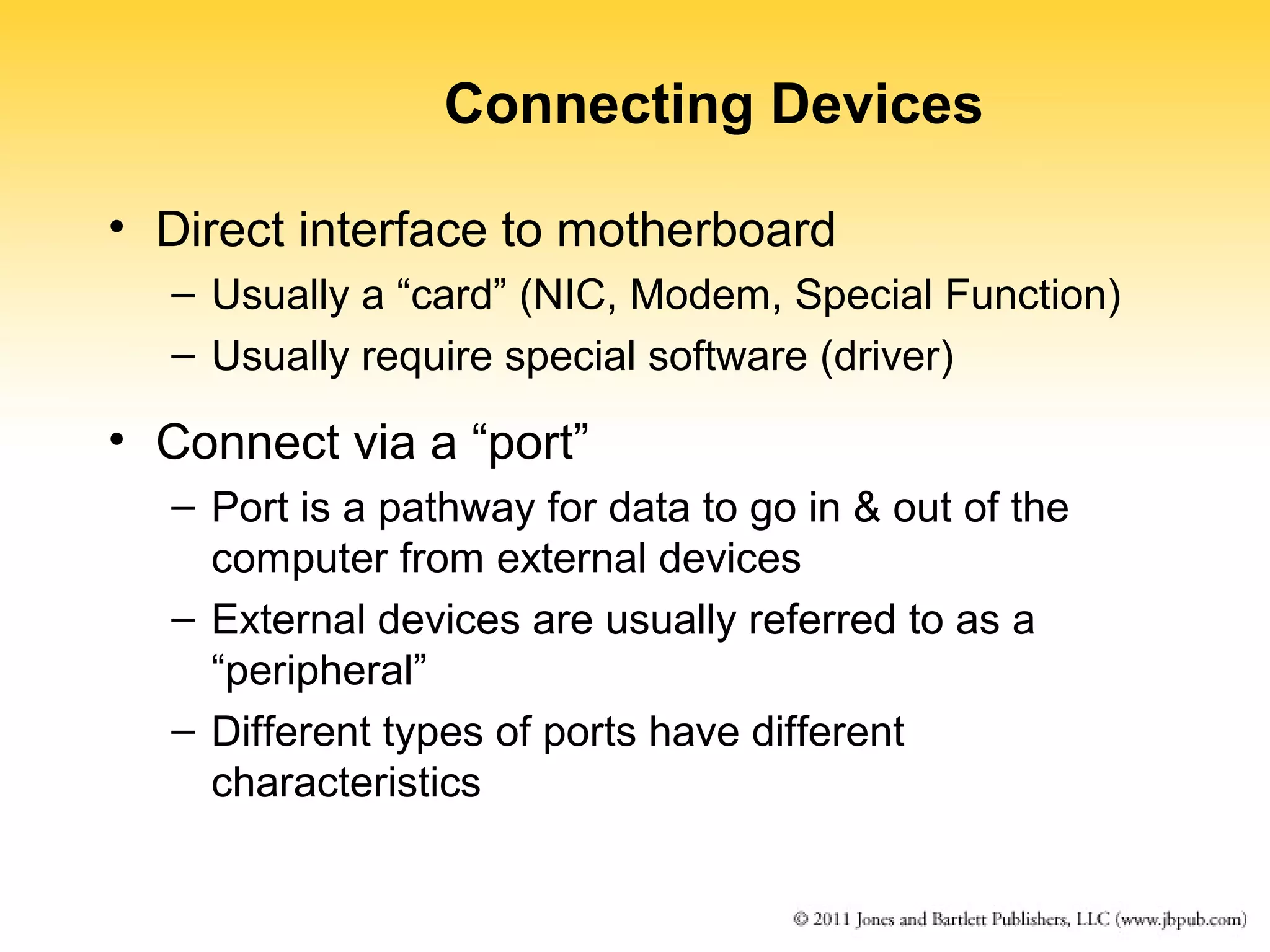 Connecting Devices 
• Direct interface to motherboard 
– Usually a “card” (NIC, Modem, Special Function) 
– Usually require special software (driver) 
• Connect via a “port” 
– Port is a pathway for data to go in & out of the 
computer from external devices 
– External devices are usually referred to as a 
“peripheral” 
– Different types of ports have different 
characteristics 
 