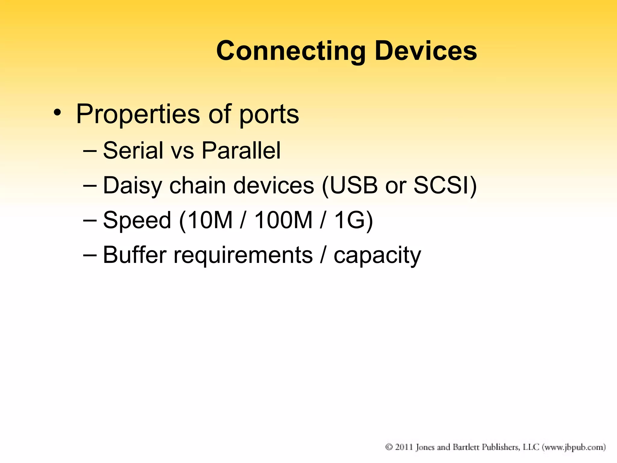 Connecting Devices 
• Properties of ports 
– Serial vs Parallel 
– Daisy chain devices (USB or SCSI) 
– Speed (10M / 100M / 1G) 
– Buffer requirements / capacity 
 