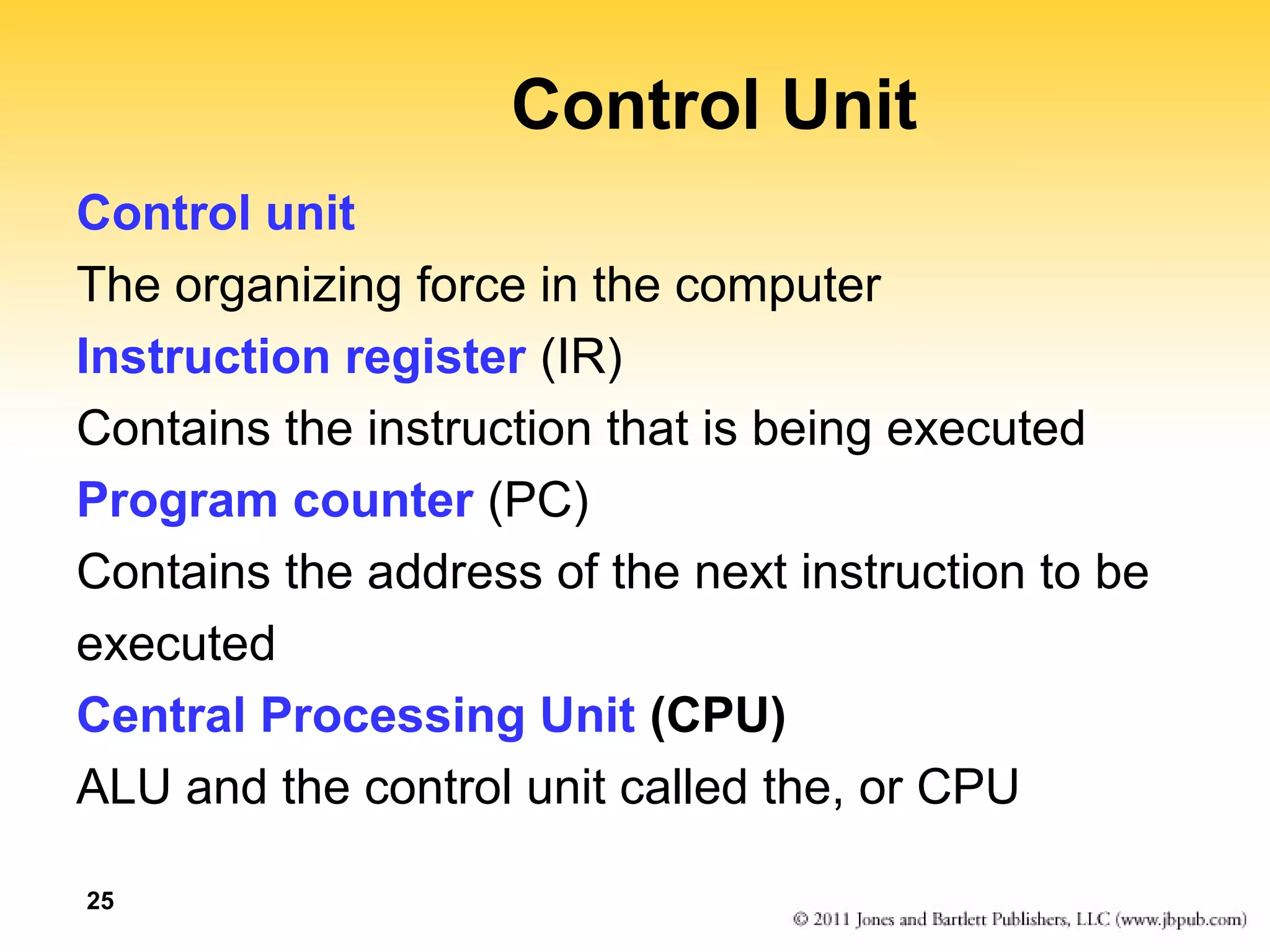 25 
Control Unit 
Control unit 
The organizing force in the computer 
Instruction register (IR) 
Contains the instruction that is being executed 
Program counter (PC) 
Contains the address of the next instruction to be 
executed 
Central Processing Unit (CPU) 
ALU and the control unit called the, or CPU 
 