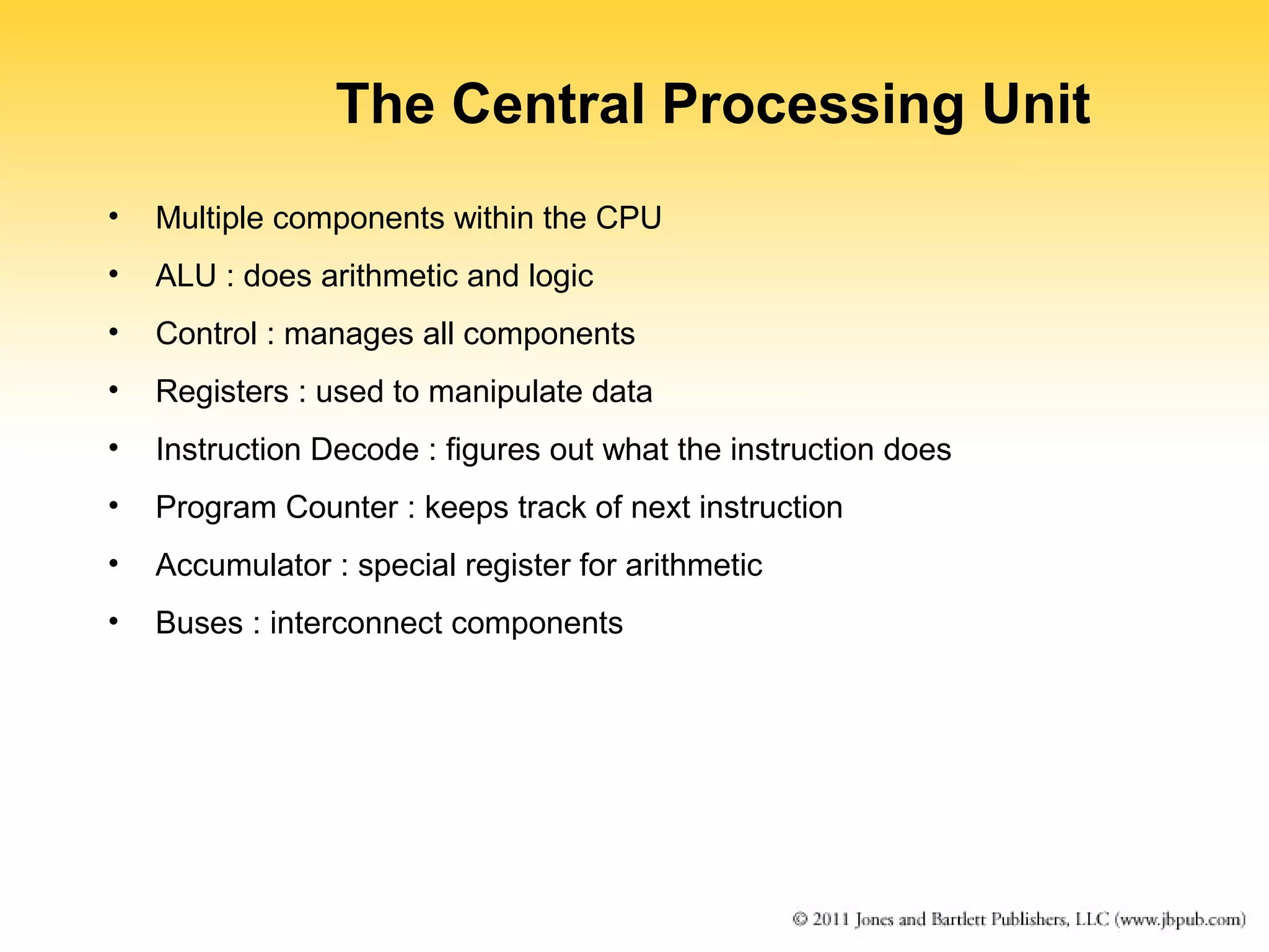 The Central Processing Unit 
• Multiple components within the CPU 
• ALU : does arithmetic and logic 
• Control : manages all components 
• Registers : used to manipulate data 
• Instruction Decode : figures out what the instruction does 
• Program Counter : keeps track of next instruction 
• Accumulator : special register for arithmetic 
• Buses : interconnect components 
 