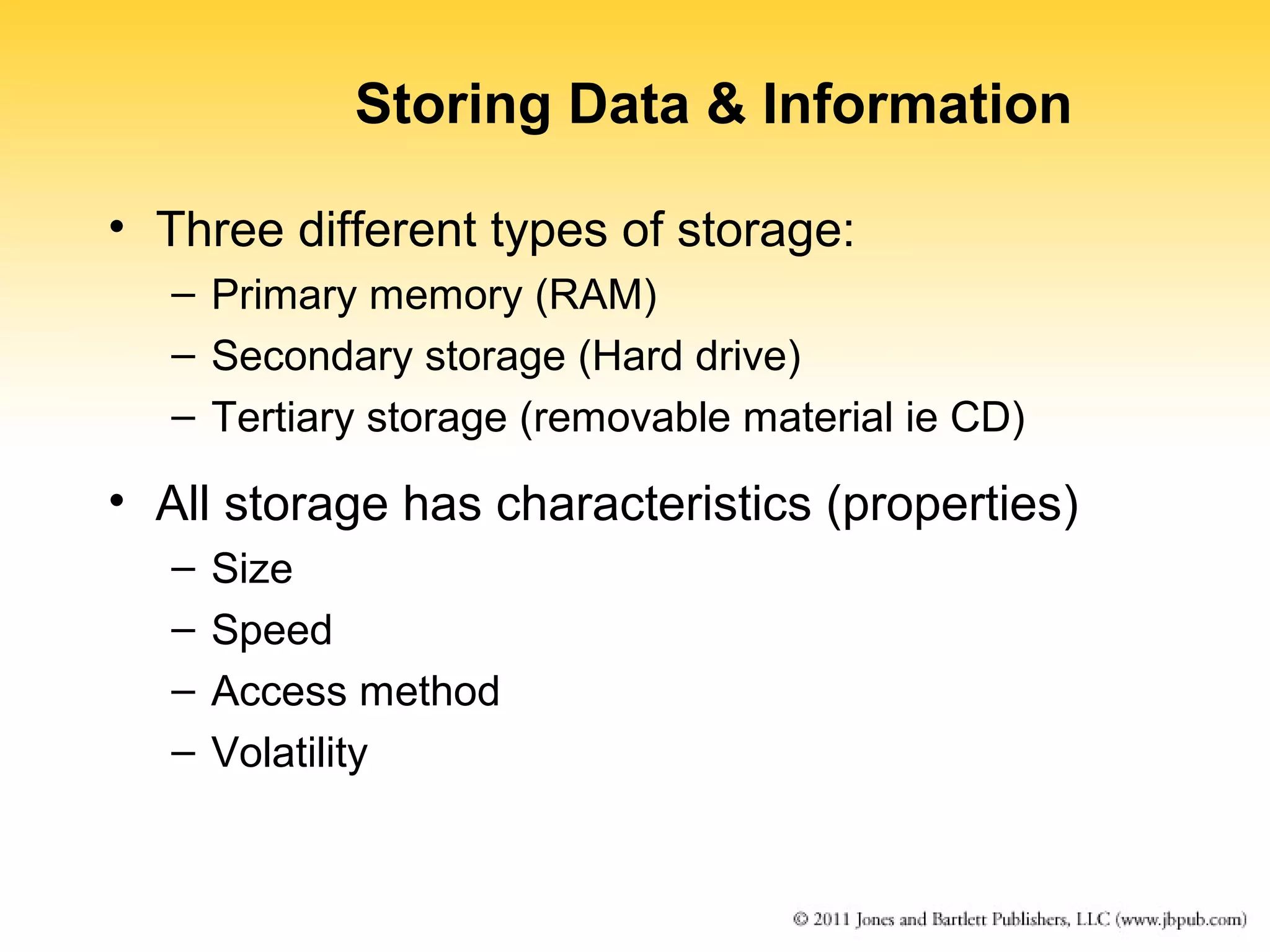 Storing Data & Information 
• Three different types of storage: 
– Primary memory (RAM) 
– Secondary storage (Hard drive) 
– Tertiary storage (removable material ie CD) 
• All storage has characteristics (properties) 
– Size 
– Speed 
– Access method 
– Volatility 
 
