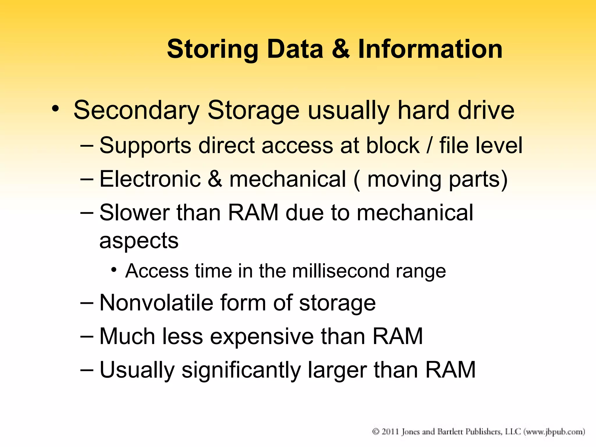 Storing Data & Information 
• Secondary Storage usually hard drive 
– Supports direct access at block / file level 
– Electronic & mechanical ( moving parts) 
– Slower than RAM due to mechanical 
aspects 
• Access time in the millisecond range 
– Nonvolatile form of storage 
– Much less expensive than RAM 
– Usually significantly larger than RAM 
 