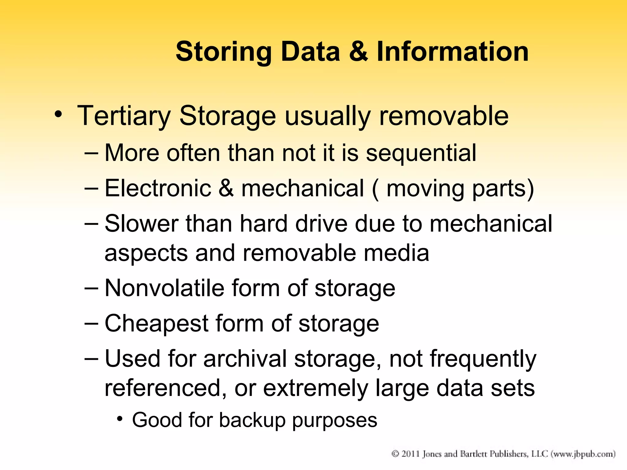 Storing Data & Information 
• Tertiary Storage usually removable 
– More often than not it is sequential 
– Electronic & mechanical ( moving parts) 
– Slower than hard drive due to mechanical 
aspects and removable media 
– Nonvolatile form of storage 
– Cheapest form of storage 
– Used for archival storage, not frequently 
referenced, or extremely large data sets 
• Good for backup purposes 
 