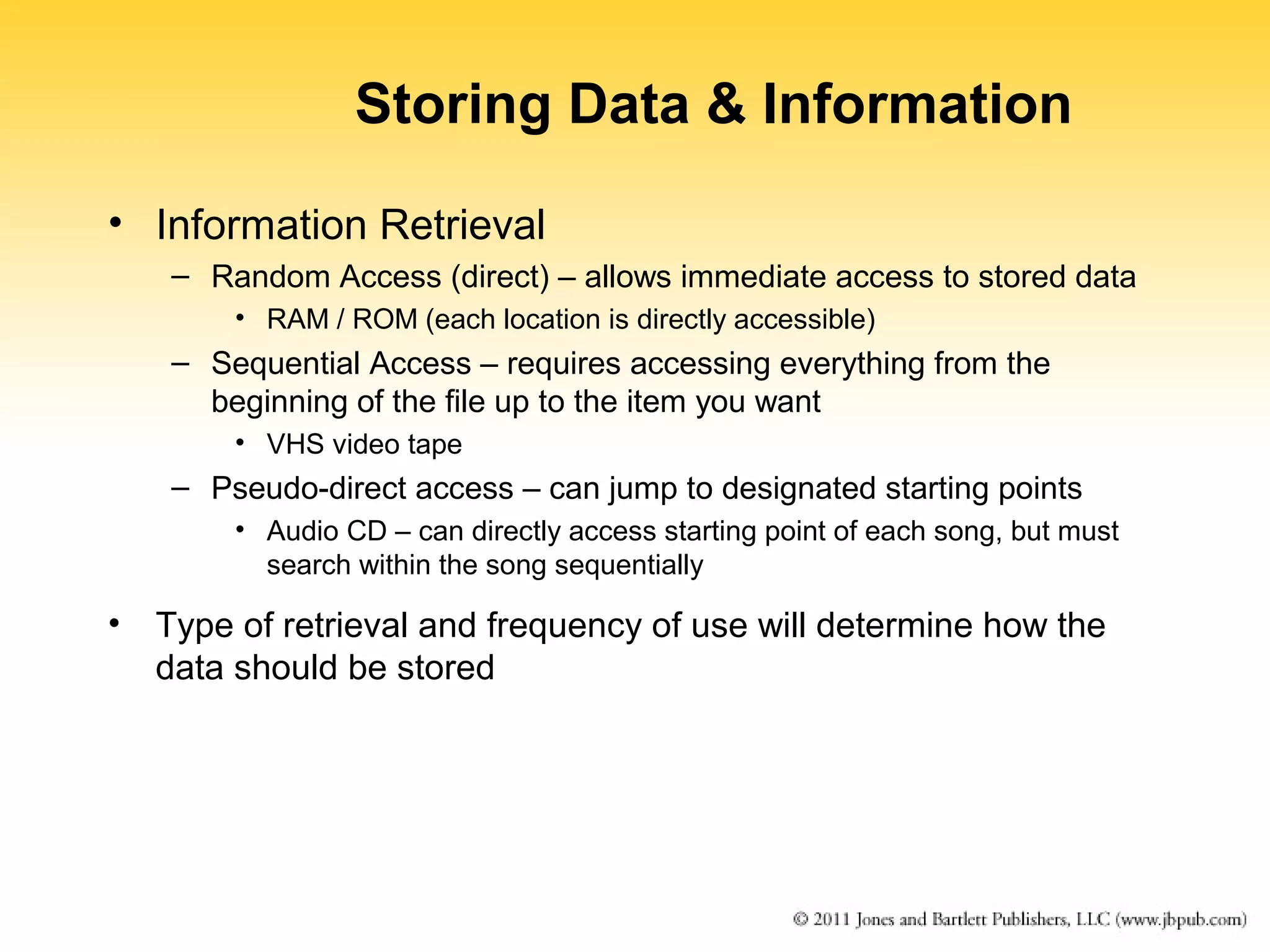 Storing Data & Information 
• Information Retrieval 
– Random Access (direct) – allows immediate access to stored data 
• RAM / ROM (each location is directly accessible) 
– Sequential Access – requires accessing everything from the 
beginning of the file up to the item you want 
• VHS video tape 
– Pseudo-direct access – can jump to designated starting points 
• Audio CD – can directly access starting point of each song, but must 
search within the song sequentially 
• Type of retrieval and frequency of use will determine how the 
data should be stored 
 